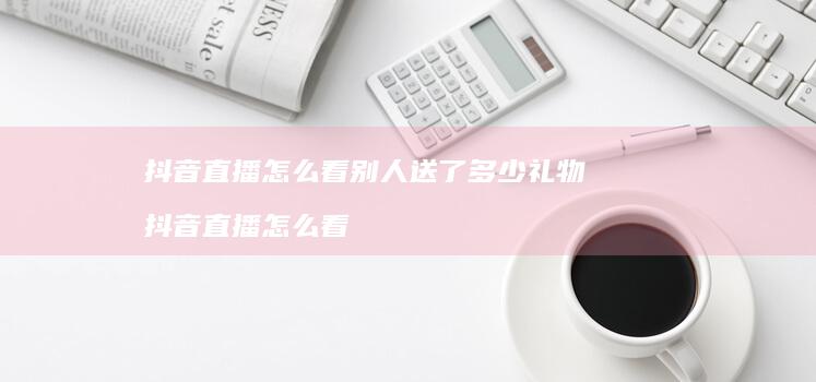 抖音直播怎么看别人送了多少礼物 抖音直播怎么看