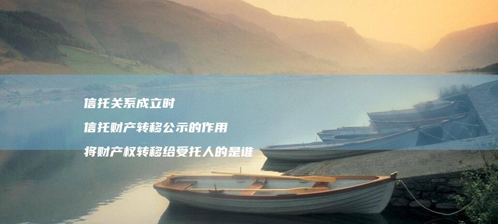 信托关系成立时 信托财产转移公示的作用 将财产权转移给受托人的是谁
