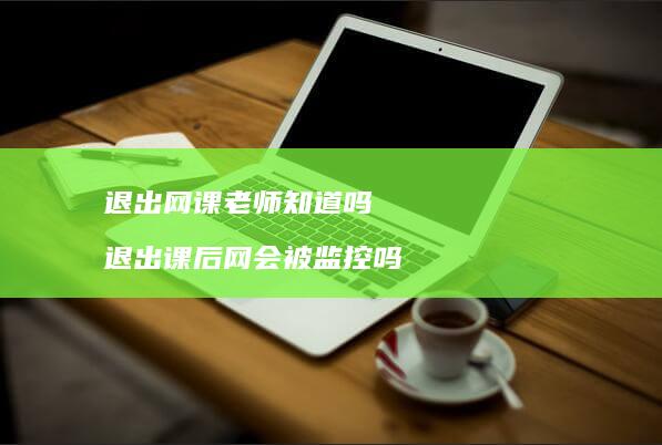 退出网课老师知道吗退出课后网会被监控吗