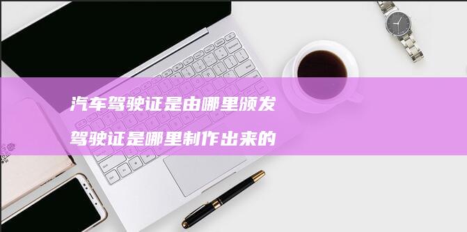 汽车驾驶证是由哪里颁发驾驶证是哪里制作出来的