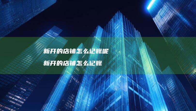 新开的店铺怎么记账呢新开的店铺怎么记账