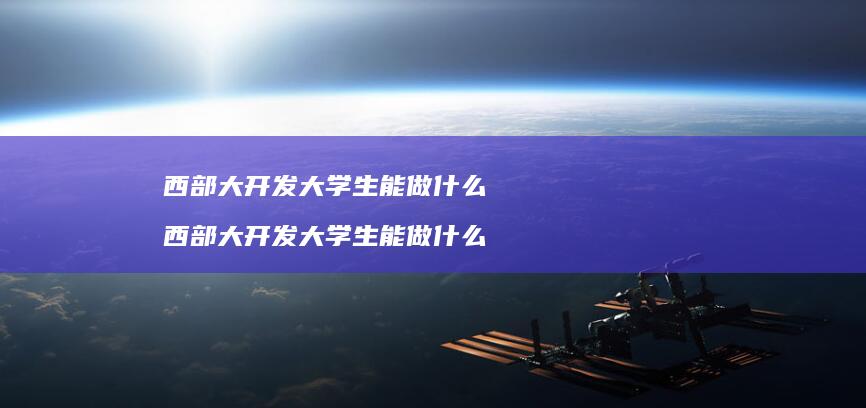 西部大开发大学生能做什么 西部大开发大学生能做什么