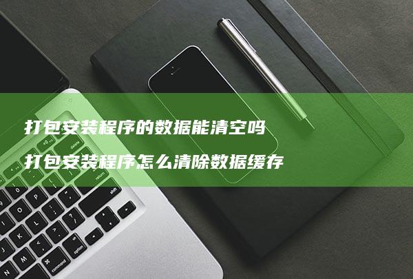 打包安装程序的数据能清空吗打包安装程序怎么清