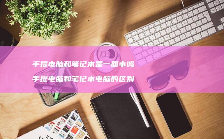手提电脑和笔记本是一回事吗手提电脑和笔记本电