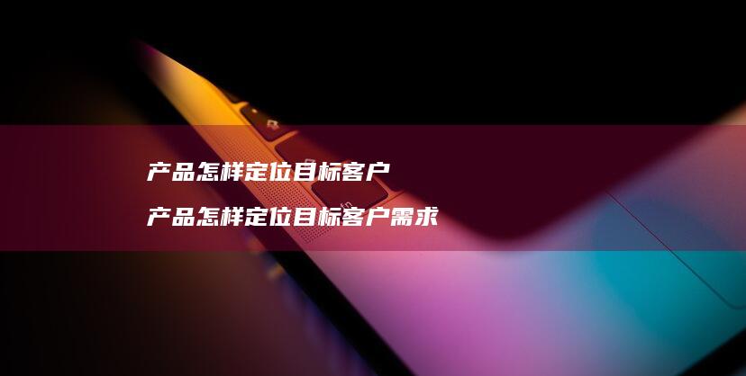 产品怎样定位目标客户产品怎样定位目标客户需求