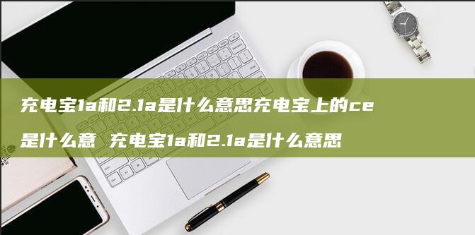 充电宝1a和2.1a是什么意思充电宝上的ce是什么意 充电宝1a和2.1a是什么意思