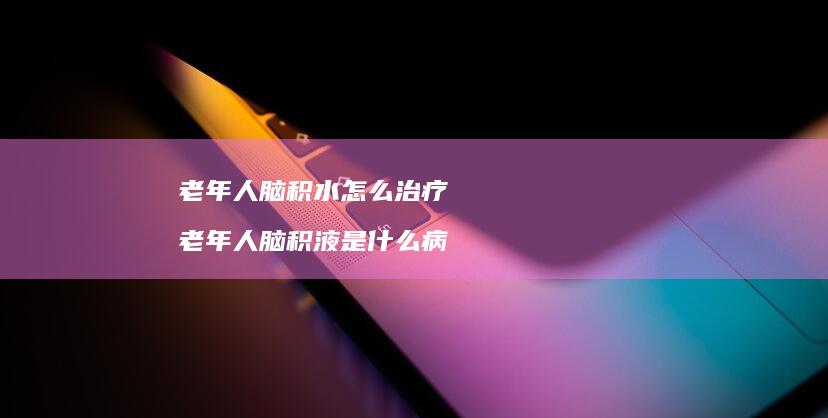 老年人脑积水怎么治疗 老年人脑积液是什么病