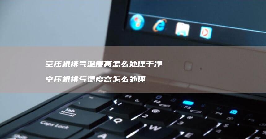 空压机排气温度高怎么处理干净空压机排气温度高