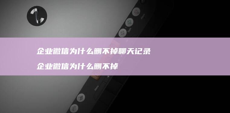 企业微信为什么删不掉聊天记录企业微信为什么删