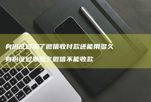 身份证过期了微信收付款还能用多久身份证过期多