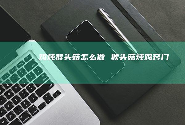 鸡炖猴头菇怎么做猴头菇炖鸡窍门