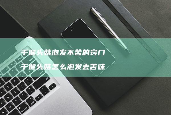 干猴头菇泡发不苦的窍门 干猴头菇怎么泡发去苦味