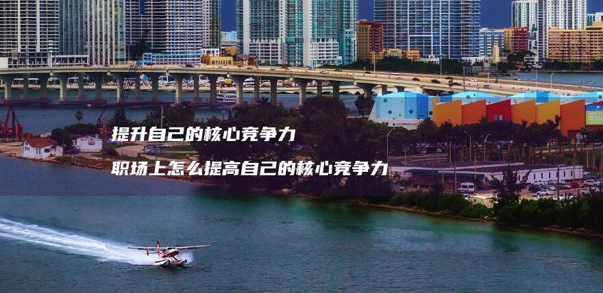 提升自己的核心竞争力 职场上怎么提高自己的核心竞争力