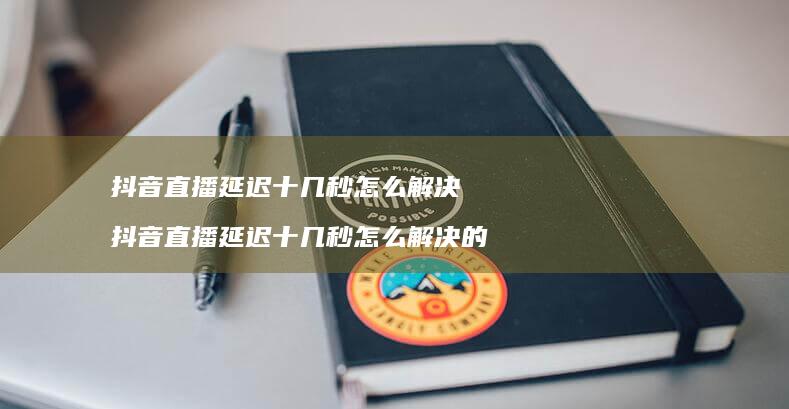 抖音直播延迟十几秒怎么解决 抖音直播延迟十几秒怎么解决的