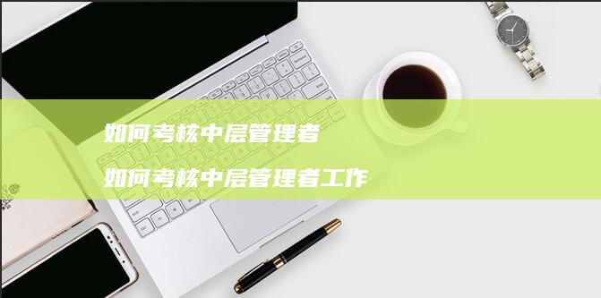 如何考核中层管理者如何考核中层管理者工作