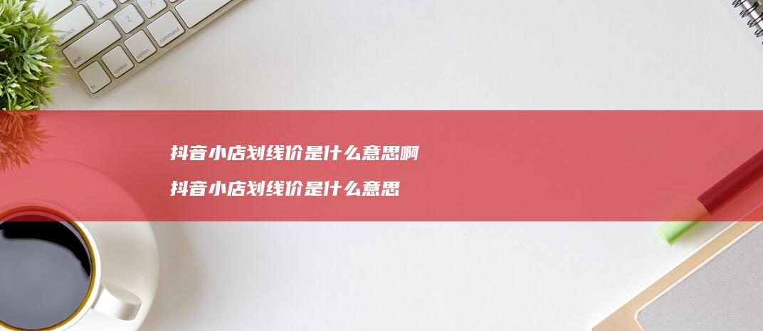 抖音小店划线价是什么意思啊 抖音小店划线价是什么意思