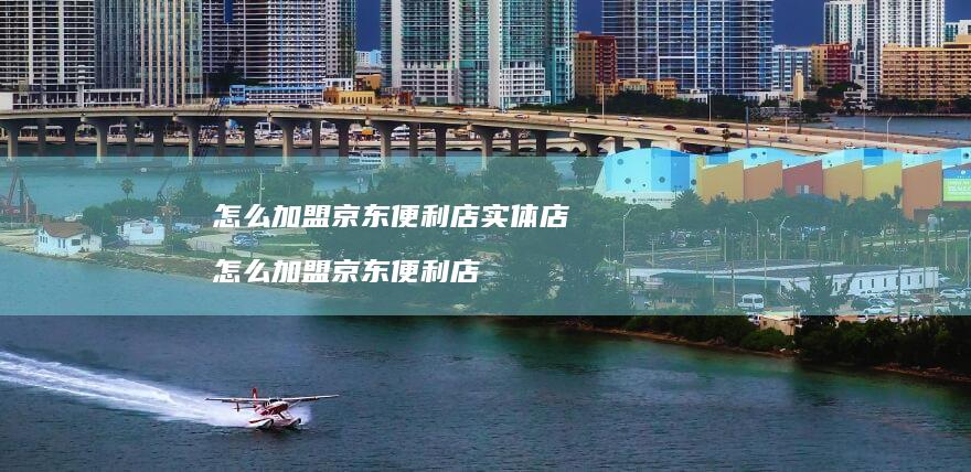 怎么加盟京东便利店实体店怎么加盟京东便利店