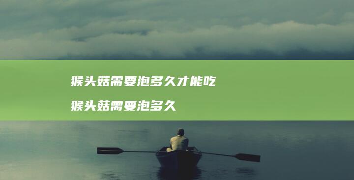 猴头菇需要泡多久才能吃 猴头菇需要泡多久