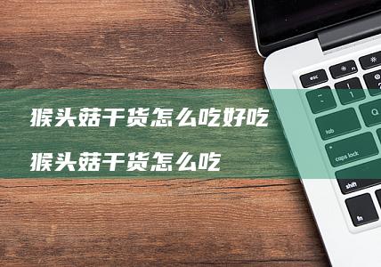 猴头菇干货怎么吃好吃 猴头菇干货怎么吃