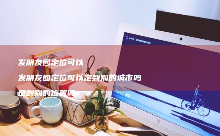 发朋友圈定位可以 发朋友圈定位可以定到别的城市吗 定到别的位置吗