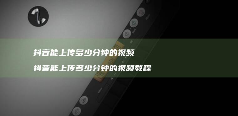 抖音能上传多少分钟的视频 抖音能上传多少分钟的视频教程