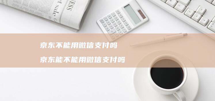 京东不能用微信支付吗 京东能不能用微信支付吗