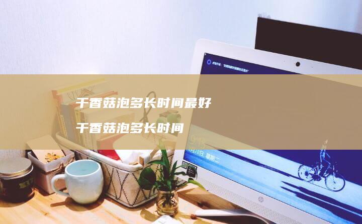 干香菇泡多长时间最好 干香菇泡多长时间