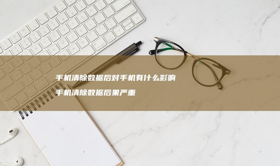 手机清除数据后对手机有什么影响 手机清除数据后果严重
