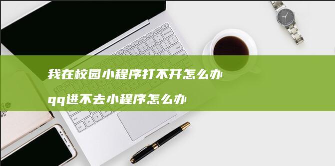 我在校园小程序打不开怎么办 qq进不去小程序怎么办
