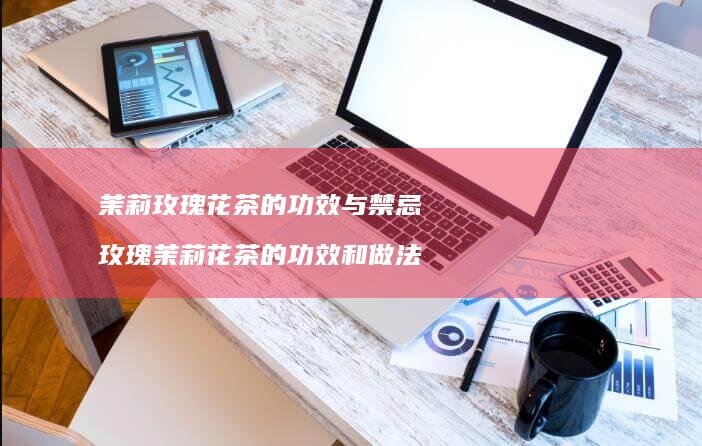 茉莉玫瑰花茶的功效与禁忌玫瑰茉莉花茶的功效和