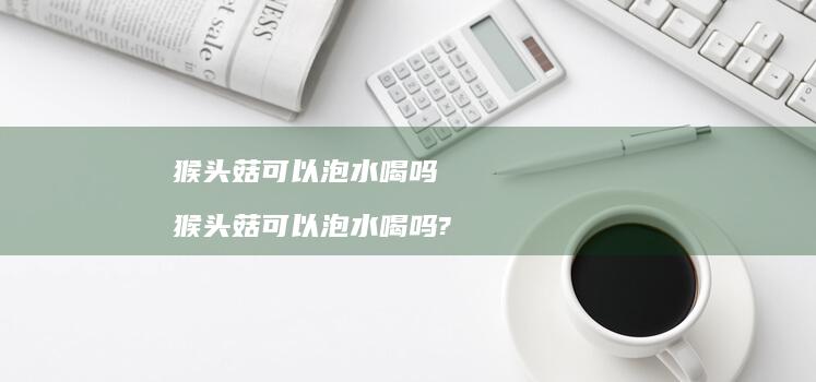 猴头菇可以泡水喝吗 猴头菇可以泡水喝吗?