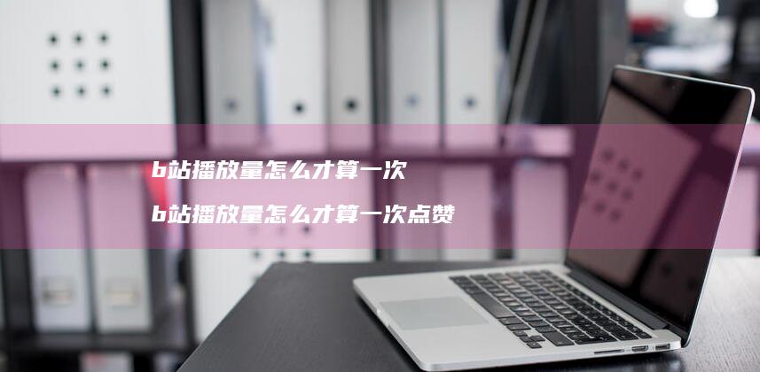 b站播放量怎么才算一次 b站播放量怎么才算一次点赞