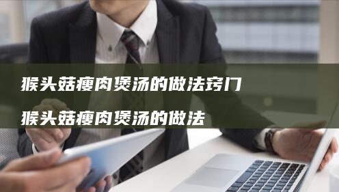 猴头菇瘦肉煲汤的做法窍门 猴头菇瘦肉煲汤的做法