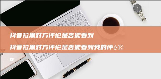 抖音拉黑对方评论是否能看到 抖音拉黑对方评论是否能看到我的评论