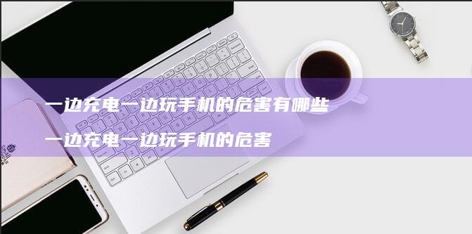 一边充电一边玩的危害有哪些一边充电一边玩