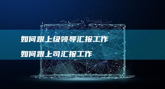 如何跟上级领导汇报工作 如何跟上司汇报工作