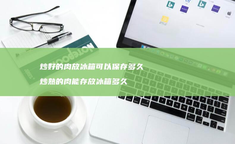 炒好的肉放冰箱可以保存多久 炒熟的肉能存放冰箱多久