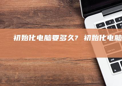 初始化电脑要多久? 初始化电脑要多久