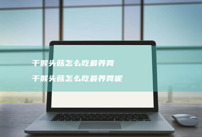 干猴头菇怎么吃最养胃 干猴头菇怎么吃最养胃呢