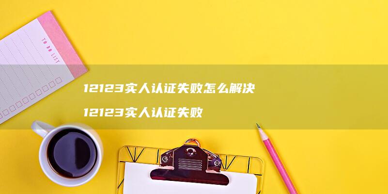 12123实人认证失败怎么解决12123实人