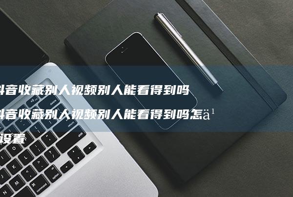 抖音收藏别人视频别人能看得到吗 抖音收藏别人视频别人能看得到吗怎么设置