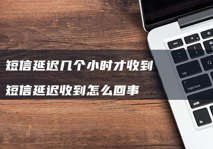 短信延迟几个小时才收到 短信延迟收到怎么回事