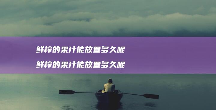 鲜榨的果汁能放置多久呢鲜榨的果汁能放置多久呢