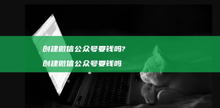 创建微信公众号要钱吗? 创建微信公众号要钱吗