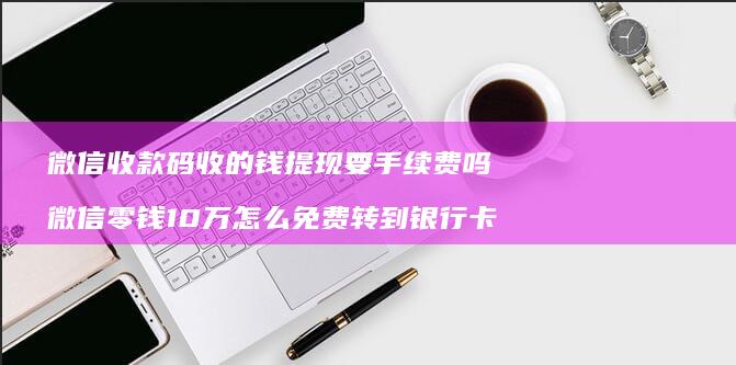 微信收款码收的钱提现要手续费吗微信零钱10万