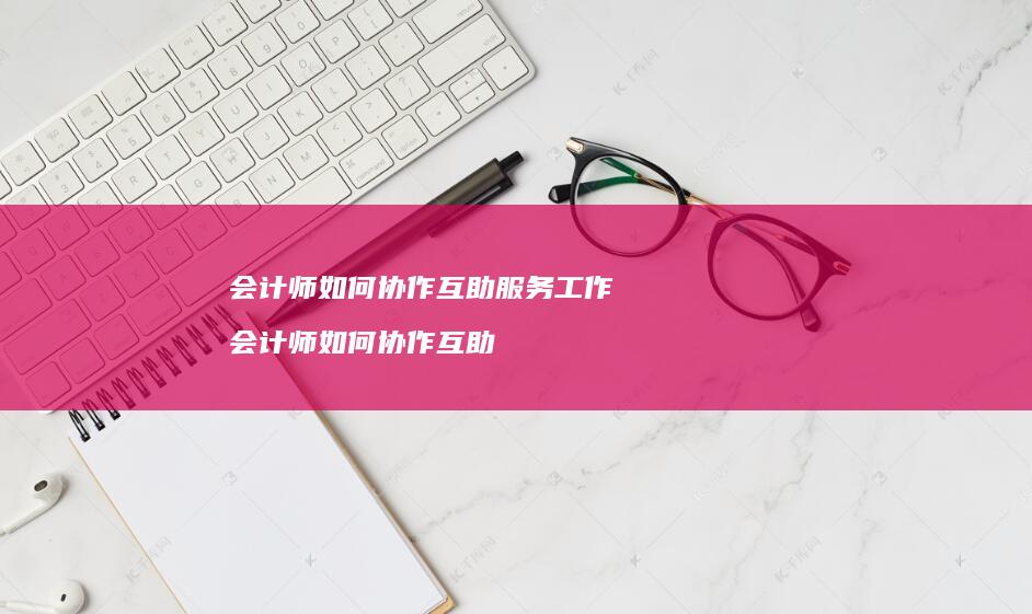 会计师如何协作互助服务工作 会计师如何协作互助