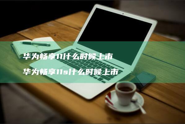 华为畅享11什么时候上市 华为畅享11s什么时候上市