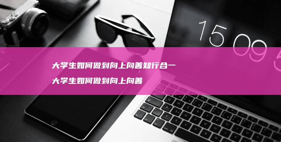 大学生如何做到向上向善知行合一大学生如何做到