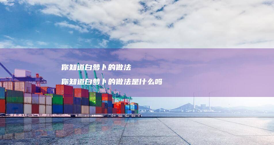 你知道白萝卜的做法 你知道白萝卜的做法是什么吗