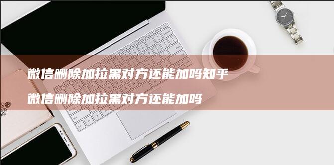 微信删除加拉黑对方还能加吗知乎微信删除加拉黑